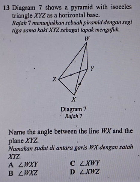 Diagram 7 shows a pyramid with isoceles
triangle XYZ as a horizontal base.
Rajah 7 menunjukkan sebuah piramid dengan segi
tiga sama kaki XYZ sebagai tapak mengufuk.
Diagram 7
Rajah 7
Name the angle between the line WX and the
plane XYZ.
Namakan sudut di antara garis WX dengan satah
XYZ.
A ∠ WXY C ∠ XWY
B ∠ WXZ D ∠ XWZ