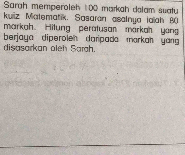 Sarah memperoleh 100 markah dalam suatu 
kuiz Matematik. Sasaran asalnya ialah 80
markah. Hitung peratusan markah yang 
berjaya diperoleh daripada markah yang 
disasarkan oleh Sarah.