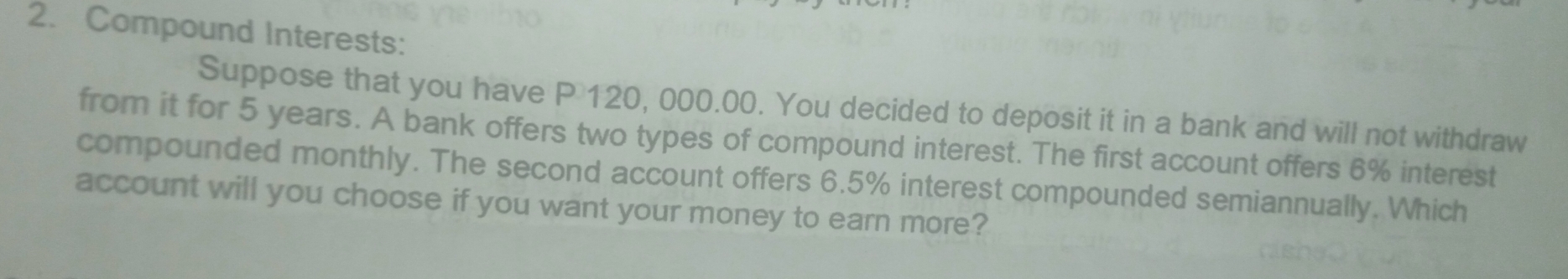 Compound Interests: 
Suppose that you have P 120, 000.00. You decided to deposit it in a bank and will not withdraw 
from it for 5 years. A bank offers two types of compound interest. The first account offers 6% interest 
compounded monthly. The second account offers 6.5% interest compounded semiannually. Which 
account will you choose if you want your money to earn more?