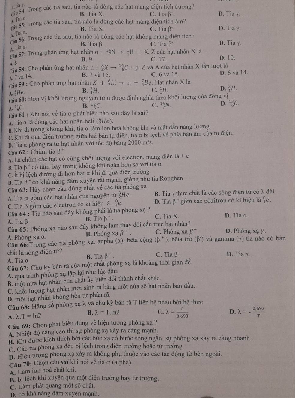 A. tia y.
(  54: Trong các tia sau, tia nào là dòng các hạt mang điện tích dương?
B. Tia X. C. Tia β. D. Tiaγ.
A. Tia α.
S  55: Trong các tia sau, tia nào là dòng các hạt mang điện tích âm?
B. Tia X. C. Tia β D. Tia γ.
A. Tia α.
Cu 56: Trong các tia sau, tia nào là dòng các hạt không mang điện tích?
B. Tia β. C. Tia β D. Tiaγ.
A. Tia α.
Cầu 57: Trong phản ứng hạt nhân alpha +_7^((14)Nto _1^1H+X,Z Z của hạt nhân X là
B. 9. C. 17. D. 10.
A. 8.
Câu 58: Cho phản ứng hạt nhân n+_2^AXto _6^(14)C+p. Z và A của hạt nhân X lần lượt là
A. 7 và 14.
B. 7 và 15. C. 6 và 15. D. 6 và 14.
Cu 59 : Cho phản ứng hạt nhân X+_3^6Lito n+_4^7Be. Hạt nhân X là
A. $He.
B. _1^2H. C. _1^1H.
D. _1^3H.
Cu 60: Đơn vị khối lượng nguyên tử u được định nghĩa theo khối lượng của đồng vị
B. _6^(12)C. C. _7^(14)N.
D. _6^(13)C.
A. ^11)_6C
Câu 61 : Khi nói về tia α phát biểu nào sau đây là sai?
A. Tia α là dòng các hạt nhân heli (_2^(4He).
B. Khi đi trong không khí, tia α làm ion hoá không khí và mất dần năng lượng.
C.Khi đi qua điện trường giữa hai bản tụ điện, tia α bị lệch vhat e) * phía bản âm của tụ điện.
D. Tia α phóng ra từ hạt nhân với tốc độ bằng 2000 m/s.
Câu 62 : Chùm tia beta^+
A. Là chùm các hạt có cùng khối lượng với electron, mang điện la+e
B. Tia β * có tầm bay trong không khí ngắn hơn so với tia α
C. Ít bị lệch đường đi hơn hạt α khi đi qua điện trường
D. Tia beta^+ có khả năng đâm xuyên rất mạnh, giống như tia Ronghen
Câu 63: Hãy chọn câu đúng nhất về các tia phóng xạ
A. Tia α gồm các hạt nhân của nguyên tử beginarrayr 3 2endarray He. B. Tia γ thực chất là các sóng điện từ có λ dài.
C. Tia β gồm các electron có kí hiệu là _(-1)^0e. D. Tia β * gồm các pôzitron có kí hiệu là _1^(0∈
Câu 64 : Tia nào sau đây không phải là tia phóng xạ ?
A. Tia β B. Tia beta ^+). C. Tia X.
D. Tia α.
Câu 65: Phóng xạ nào sau đây không làm thay đổi cấu trúc hạt nhân?
A. Phóng xạ α. B. Phóng xabeta^+. C. Phóng xạ beta^-. D. Phóng xạ γ.
Câu 66:Trong các tia phóng xạ: anpha (α), bêta cộng (beta^+) 0, bêta trừ (β) và gamma (γ) tia nào có bản
chất là sóng điện từ? C. Tia β D. Tia γ.
A. Tia α. B. Tia beta^+.
Câu 67: Chu kỳ bán rã của một chất phóng xạ là khoảng thời gian đề
A. quá trình phóng xạ lặp lại như lúc đầu.
B. một nửa hạt nhân của chất ấy biến đồi thành chất khác.
C. khối lượng hạt nhân mới sinh ra bằng một nửa số hạt nhân ban đầu.
D. một hạt nhân không bền tự phân rã.
Câu 68: Hằng số phóng xạ λ và chu kỳ bán rã T liên hệ nhau bởi hệ thức
A. lambda .T=ln 2 B. lambda =T.ln 2
C. lambda = T/0,693  lambda =- (0,693)/T 
D.
Câu 69: Chọn phát biểu đúng về hiện tượng phóng xạ ?
A. Nhiệt độ càng cao thì sự phóng xạ xảy ra càng mạnh.
B. Khi được kích thích bởi các bức xạ có bước sóng ngăn, sự phóng xạ xảy ra càng nhanh.
C. Các tia phóng xạ đều bị lệch trong điện trường hoặc từ trường.
D. Hiện tượng phóng xạ xảy ra không phụ thuộc vào các tác động từ bên ngoài.
Câu 70: Chọn câu sai khi nói về tia α (alpha)
A. Làm ion hoá chất khí.
B. bị lệch khi xuyên qua một điện trường hay từ trường.
C. Làm phát quang một số chất.
D. có khả năng đâm xuyên mạnh.