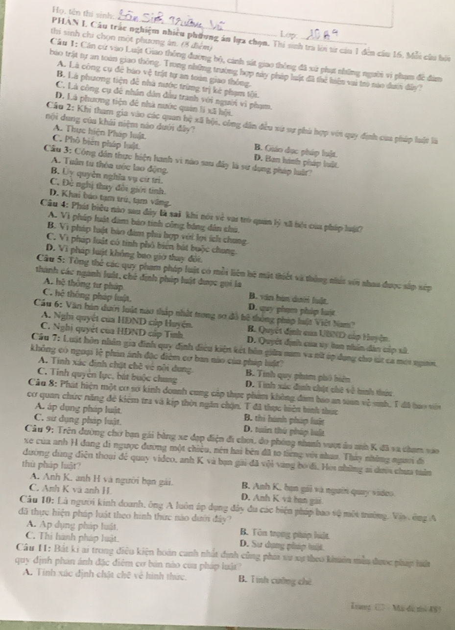 Họ, tên thí sinh: _Lop.
thi sinh chi chọn một phương án. (8 điểm)
PHAN L Câu trắc nghiệm nhiều phương án lựa chọn. Thi nnh tra lời từ cia 1 đến cầu 16. Mỗi cầu hiu
Cầu 1: Cán cứ vào Luật Giao thông đường bộ, cảnh sát giao thông đã xử phụt những người vi phạm đề đàm
bảo trật tự an toán giao thông. Trong những trường hợp máy pháp luật đã thể biến vai tro nào dưi dây?
A. Là công cụ để bào vệ trật tự an tuên giao thông,
B. Là phương tiện đê nhà nước trừng trị kè phạm tội.
C. Là công cụ đề nhân dân đầu tranh với người vì phạm.
D. Là phương tiện đê nhà nước quân lí xã hội.
nội dung của khái niệm nào dưới đây?
Cầu 2: Khi tham gia vào các quan bộ xã bội, công đân đều vú sự phá hợp với quy định của pháp luật lã
A. Thực hiện Pháp luật. B. Giáo dục pháp luật.
C. Phố biên pháp luật D. Ban hình pháp luất.
Cầu 3: Công dân thực hiện hanh vi nào sau đây là sử dụng pháp luất?
A. Tuận từ thỏa ước lao động.
B. Ủy quyên nghĩa vụ cứ trì.
C. Đẻ nghị thay đổi giới tinh.
D. Khai báo tạm trú, tạm văng.
Câu 4: Phát biêu nào sau đây là sai khi nói về vai trò quân lý xã bi của pháp luật?
A. Vì pháp luật đàm báo tính công bảng dân chú.
B. Vì pháp luật bào đám phủ hợp với lợi ích chung.
C. Vì pháp luật có tính phố biển bắt buộc chung.
D. Vì pháp luật không bao giớ thay đổi.
Câu 5: Tông thẻ các quy pham pháp luật có mỗi liên hệ mặt thiết và thông nhất với nhau được sắp xép
thành các ngành luật, chế định pháp luật được gọi la
A. hệ thống tư pháp B. văn hàn dưới luật.
C. hệ thông pháp luật. D. quy phụn pháp luật
Cầu 6: Văn bán dưới luật nào tháp nhật trong so đã hệ thông pháp luật Việt Nam
A. Nghi quyết của HDND cáp Huyện. B. Quyết định của UBND cập Huyện.
C. Nghị quyết của HDND cấp Tình D. Quyết dịh của vy ban nhân dân cáp sử
Cầu 7: Luật hôn nhân gia đinh quy định điều kiện kết bản giữu nam va nữ úp dụng cho tút ca mới ngườn,
không có ngoại lệ phản ánh đặc điêm cơ ban nào của pháp luật?
A. Tính xác định chặt chê về nội dung. B. Tính quy phạm phố biên
C. Tinh quyền lực, bắt buộc chung D. Tính xác định chịt chê về hinh thứu
Câu 8: Phát hiện một cơ sơ kinh doanh cung cấp thực phẩm không đam bao an tian về sab, T đã bao viên
cơ quan chức năng đề kiểm tra và kịp thời ngăn chặn, T đã thực hiện hình thức
A áp dụng pháp luật B. thi hành pháp huật
C. sư dụng pháp luật. D. tuân thứ pháp luất
Câu 9: Trên dường chờ bạn gái bằng xe đạp điện đi chơi, do phóng nhanh vượt áu anh K đã sa chạm váo
xe của anh H đang đi ngược đường một chiều, nên hai bên đã to tiếng với nhau. Thảy những ngưi đã
đường dùng điện thoại đề quay video, anh K và bạn gai đã vội vàng bó đi. Hòi những si dượa chưa taân
thù pháp luật?
A. Anh K. anh H và người bạn gài. B. Anh K. bạn gii và người quay vidco.
C. Anh K và anh H D. Anh K và ban gải
Câu 10: Là người kinh doanh, ông A luôn áp dụng đây du các biện pháp bao tệ một trường. Vịp, ông A
đã thực hiện pháp luật theo hình thức nào dướ đây?
A. Ap dụng pháp luật. B. Tôn trọng pháp huật
C. Thi hành pháp luật. D. Sư dụng pháp tuậ.
Câu 11: Bắt ki ai trong điều kiện hoàn canh nhất định cùng phía vu xự theo khoản mẫu được pháp hưứ
quy định phản ánh đặc điểm cơ bản nào của pháp luậ?
A. Tính xác định chật chê về hình thức. B. Tmnh cường chè
Lang (27 - Mã đu nhì AS)