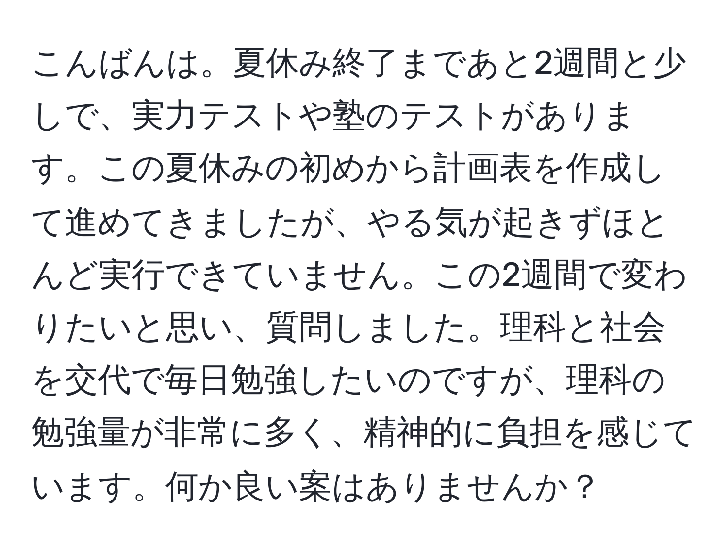 こんばんは。夏休み終了まであと2週間と少しで、実力テストや塾のテストがあります。この夏休みの初めから計画表を作成して進めてきましたが、やる気が起きずほとんど実行できていません。この2週間で変わりたいと思い、質問しました。理科と社会を交代で毎日勉強したいのですが、理科の勉強量が非常に多く、精神的に負担を感じています。何か良い案はありませんか？