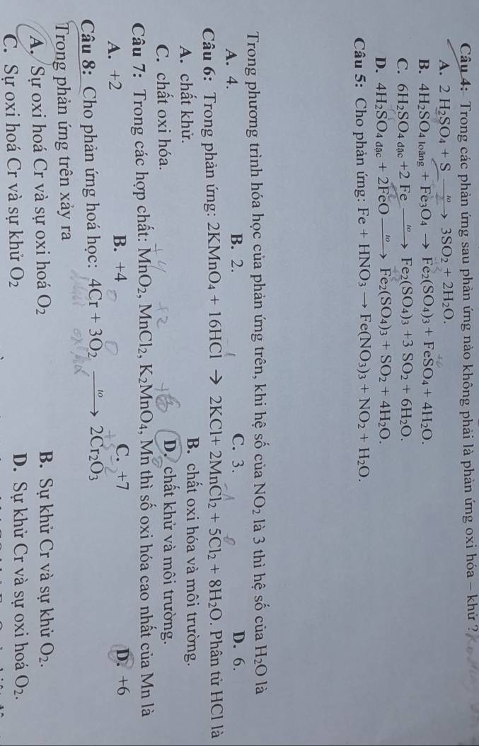 Trong các phản ứng sau phản ứng nào không phải là phản ứng oxi hóa - khử ?,
A. 2H_2SO_4+Sto 3SO_2+2H_2O.
B. 4H_2SO_4loang+Fe_3O_4to Fe_2(SO_4)_3+FeSO_4+4H_2O.
C. 6H_2SO_4dac+2Feto Fe_2(SO_4)_3+3SO_2+6H_2O.
D. 4H_2SO_4a_ac+2FeOto Fe_2(SO_4)_3+SO_2+4H_2O.
Câu 5: Cho phản ứng: Fe+HNO_3to Fe(NO_3)_3+NO_2+H_2O.
Trong phương trình hóa học của phản ứng trên, khi hệ số của NO_2 là 3 thì hệ số của SO H_2O là
A. 4. B. 2. C. 3. D. 6.
Câu 6: Trong phản ứng: 2KMnO_4+16HCl 2KCl+2MnCl_2+5Cl_2+8H_2O. Phân tử HCl là
A. chất khử.
B. chất oxi hóa và môi trường.
C. chất oxi hóa.
D. chất khử và môi trường.
Câu 7: Trong các hợp chất: MnO_2,MnCl_2,K_2MnO_4 , Mn thì số oxi hóa cao nhất của Mn là
C. +7
A. +2 B. +4 D. +6
Câu 8: Cho phản ứng hoá học: 4Cr+3O_2to 2Cr_2O_3
Trong phản ứng trên xảy ra
A. Sự oxi hoá Cr và sự oxi hoá O_2 B. Sự khử Cr và sự khử O_2.
C. Sự oxi hoá Cr và sự khử O_2 D. Sự khử Cr và sự oxi hoá O_2.