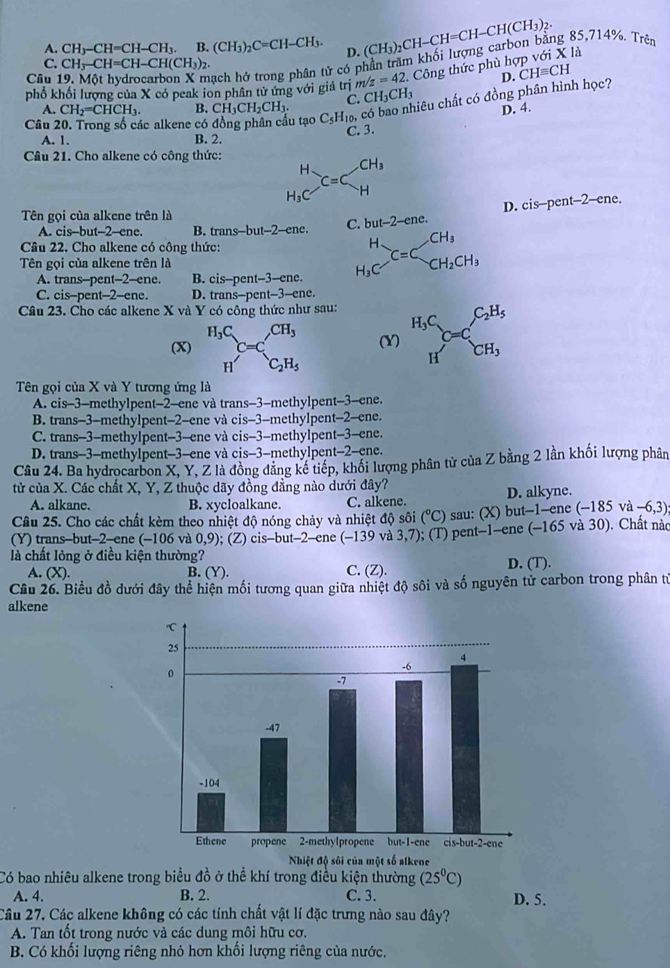 A. CH_3-CH=CH-CH_3. B. (CH_3)_2C=CH-CH_3. D. (CH_3)_2CH-CH=CH-CH(CH_3)_2.
Cầu 19. Một hydrocarbon X mạch hở trong phân tử có phần trăm khối lượng carbon bằng 85,714%. Trên
C. CH_3-CH=CH-CH(CH_3)_2
D. CHequiv CH
phổ khối lượng của X có peak ion phân từ ứng với giả trị m/z=42. Công thức phù hợp với X là
A. CH_2=CHCH_3. B. CH_3CH_2CH_3. C. CH_3CH_3
ciêu chất có đồng phân hình học?
D. 4.
Câu 20. Trong số các alkene có đồng phân cấu tạo C_5H_10,
A. 1. B. 2. C. 3.
Câu 21. Cho alkene có công thức:
beginarrayr H H_3Cendarray _C=Cbeginarrayr CH_3 Hendarray
D. cis-pent-2-ene.
Tên gọi của alkene trên là
A. cis-but-2-ene. B. trans -but-2- ene. C. but-2-ene.
Câu 22. Cho alkene có công thức:
Tên gọi của alkene trên là
A. trans--pent--2--ene. B. cis-pent-3-ene.
beginarrayr H H_3Cendarray _C=Cbeginarrayr CH_3beginarrayr CH_3 CH_2CH_3endarray
C. cis-pent-2-ene. D. trans-pent-3-ene.
Câu 23. Cho các alkene X và Y có công thức như sau: H_3C,C_2H_5
(x) beginarrayr H_3C Hendarray C=C_C_2H_5^CH_3 (Y) C=C. CH_3
(x
Tên gọi của X và Y tương ứng là
A. cis-3-methylpent-2-ene và trans-3-methylpent-3-ene.
B. trans-3-methylpent-2-ene và cis-3-methylpent-2-ene.
C. trans-3-methylpent-3-ene và cis-3-methylpent-3-ene.
D. trans-3-methylpent-3-ene và cis-3-methylpent-2-ene.
Câu 24. Ba hydrocarbon X, Y, Z là đồng đẳng kế tiếp, khối lượng phân tử của Z bằng 2 lần khối lượng phân
từ của X. Các chất X, Y, Z thuộc dãy đồng đẳng nào dưới đây?
A. alkane. B. xycloalkane. C. alkene. D. alkyne.
Câu 25. Cho các chất kèm theo nhiệt độ nóng chảy và nhiệt độ sôi (^circ C) sau: (X) but-1-ene (-185va-6 ,3)
(Y) trans-but-2-ene (−106 và 0,9); (Z) cis-but-2-ene (-139 và 3,7) ); (T) pent-1-ene (−165 và 30). Chất nào
là chất lỏng ở điều kiện thường?
A. (X). B. (Y). C. (Z). D. (T).
Câu 26. Biểu đồ dưới đây thể hiện mối tương quan giữa nhiệt độ sôi và số nguyên tử carbon trong phân từ
alkene
Có bao nhiêu alkene trong biểu đồ ở thể khí trong điều kiện thường (25^0C)
A. 4. B. 2. C. 3. D. 5.
Câu 27. Các alkene không có các tính chất vật lí đặc trưng nào sau đây?
A. Tan tốt trong nước và các dung môi hữu cơ.
B. Có khối lượng riêng nhỏ hơn khối lượng riêng của nước.