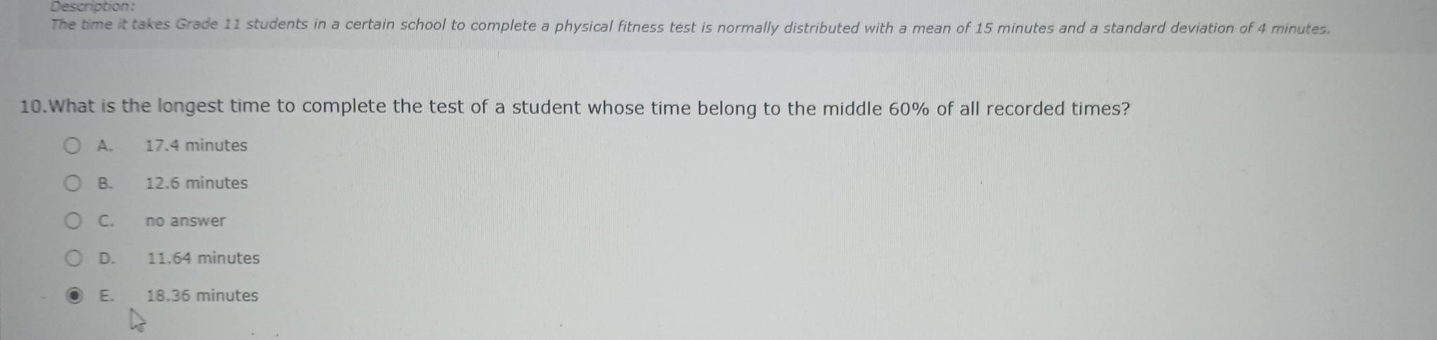 Description
The time it takes Grade 11 students in a certain school to complete a physical fitness test is normally distributed with a mean of 15 minutes and a standard deviation of 4 minutes.
10.What is the longest time to complete the test of a student whose time belong to the middle 60% of all recorded times?
A. 17.4 minutes
B. 12.6 minutes
C. no answer
D. 11.64 minutes
E. 18.36 minutes