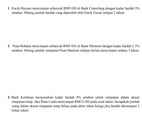 Encik Hisyam menyimpan sebanyak RM5 000 di Bank Cemerlang dengan kadar faedah 3%
setahun. Hitung jumlah faedah yang diperoleh oleh Encik Faizal selepas 2 tahun. 
2 Puan Rohana menyimpan sebanyak RM9 000 di Bank Harmoni dengan kadar faedah 2.5%
setahun. Hitung jumlah simpanan Puan Maimun selepas beliau menyimpan selama 3 tahun. 
3 Bank Kemboja menawarkan kadar faedah 4% setahun untuk simpanan dalam akaun 
simpanan tetap. Jika Puan Linda menyimpan RM12 000 pada awal tahun, berapakah jumlah 
wang dalam akaun simpanan tetap beliau pada akhir tahun ketiga jika faedah dikompaun 3
bulan sekali.