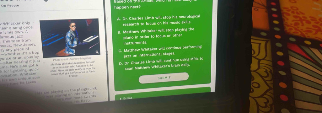 On People Based on the Article, which is
happen next?
v Whitaker onlyA. Dr. Charles Limb will stop his neurological
hear a song onceresearch to focus on his music skills.
e it his own. A
famous jazzB. Matthew Whitaker will stop playing the
, this teen frompiano in order to focus on other
nsack, New Jersey,
ay any piece ofinstruments.
yoncé or an opus bC. Matthew Whitaker will continue performing
—whether it's a bo
—after hearing it just Photo credit: Anthony Maglione jazz on international stages.
ime. He's also got a Matthew Whitaker describes himsell
k for lightning-quick as a musician who happens to be D. Dr. Charles Limb will continue using MRIs to
ovisation. Whitaker blind. Here, he gets ready to wow the
his own unique spin. crowd during a performance in Paris. scan Matthew Whitaker's brain daily.
France
SUBMIT
lupe he takes 
hids are playing on the playground,
pwas playing on international
s won more awards
His fleet- 》 Extras