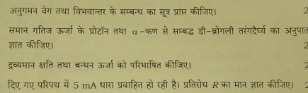 अनुगमन वेग तथा विभवान्तर के सम्बन्ध का सूत्र प्राप्त कीजिए। 2 
समान गतिज ऊर्जा के प्रोटॉन तथा α-कण से सम्बद्ध डी-ब्रोगली तरंगदैघ्य का अनुपात 
ज्ञात कीजिए। 
2 
द्रव्यमान क्षति तथा बन्धन ऊर्जा को परिभाषित कीजिए। 
दिए गए परिपथ में 5 mA धारा प्रवाहित हो रही है। प्रतिरोध का मान ज्ञात कीजिए।