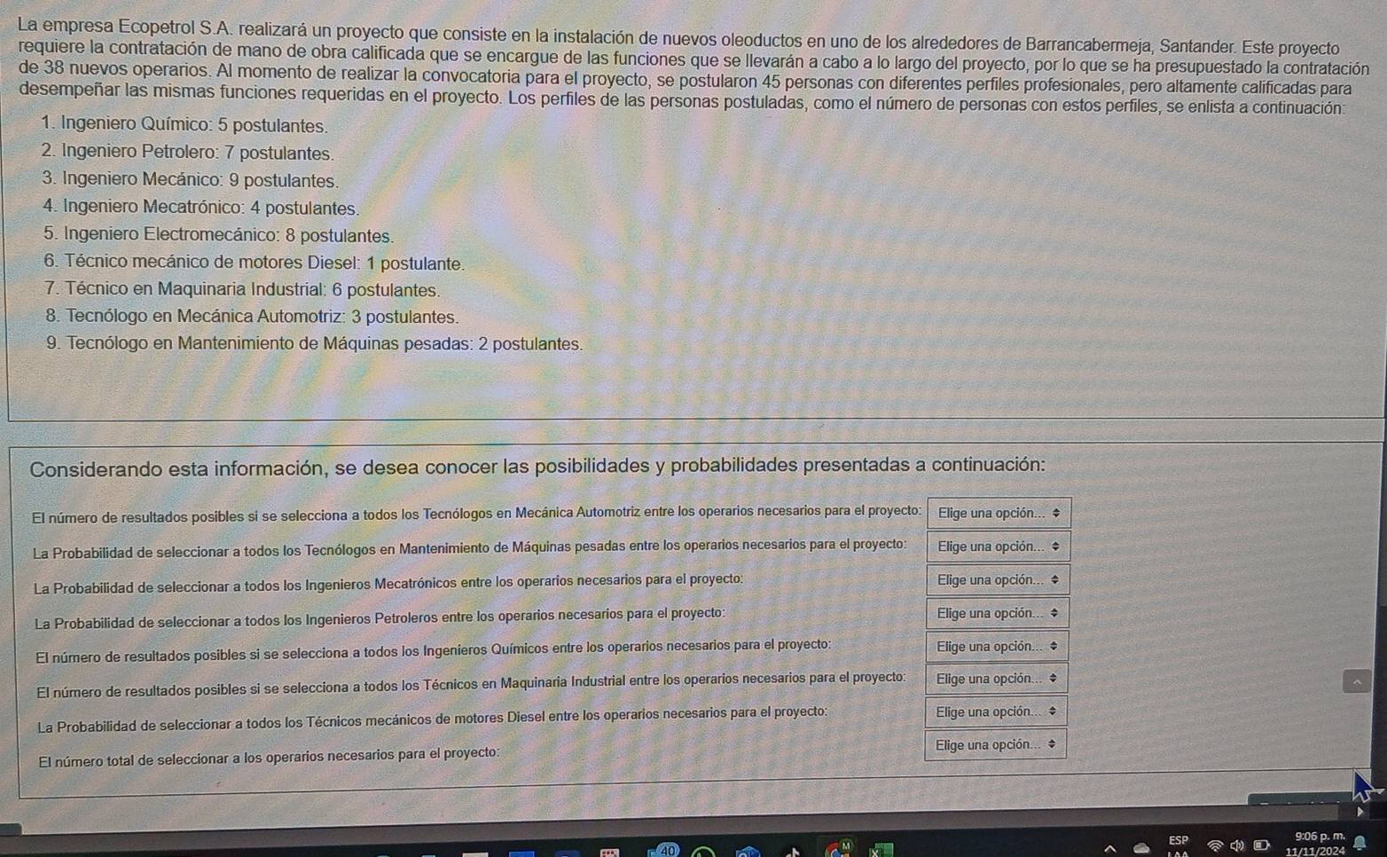 La empresa Ecopetrol S.A. realizará un proyecto que consiste en la instalación de nuevos oleoductos en uno de los alrededores de Barrancabermeja, Santander. Este proyecto
requiere la contratación de mano de obra calificada que se encargue de las funciones que se llevarán a cabo a lo largo del proyecto, por lo que se ha presupuestado la contratación
de 38 nuevos operarios. Al momento de realizar la convocatoria para el proyecto, se postularon 45 personas con diferentes perfiles profesionales, pero altamente calificadas para
desempeñar las mismas funciones requeridas en el proyecto. Los perfiles de las personas postuladas, como el número de personas con estos perfiles, se enlista a continuación:
1. Ingeniero Químico: 5 postulantes.
2. Ingeniero Petrolero: 7 postulantes.
3. Ingeniero Mecánico: 9 postulantes.
4. Ingeniero Mecatrónico: 4 postulantes.
5. Ingeniero Electromecánico: 8 postulantes
6. Técnico mecánico de motores Diesel: 1 postulante
7. Técnico en Maquinaria Industrial: 6 postulantes.
8. Tecnólogo en Mecánica Automotriz: 3 postulantes.
9. Tecnólogo en Mantenimiento de Máquinas pesadas: 2 postulantes
Considerando esta información, se desea conocer las posibilidades y probabilidades presentadas a continuación:
El número de resultados posibles si se selecciona a todos los Tecnólogos en Mecánica Automotriz entre los operarios necesarios para el proyecto:
La Probabilidad de seleccionar a todos los Tecnólogos en Mantenimiento de Máquinas pesadas entre los operarios necesarios para el proyecto:
La Probabilidad de seleccionar a todos los Ingenieros Mecatrónicos entre los operarios necesarios para el proyecto. 
La Probabilidad de seleccionar a todos los Ingenieros Petroleros entre los operarios necesarios para el proyecto: 
El número de resultados posibles si se selecciona a todos los Ingenieros Químicos entre los operarios necesarios para el proyecto: 
El número de resultados posibles si se selecciona a todos los Técnicos en Maquinaria Industrial entre los operarios necesarios para el proyecto: 
La Probabilidad de seleccionar a todos los Técnicos mecánicos de motores Diesel entre los operarios necesarios para el proyecto: 
El número total de seleccionar a los operarios necesarios para el proyecto: