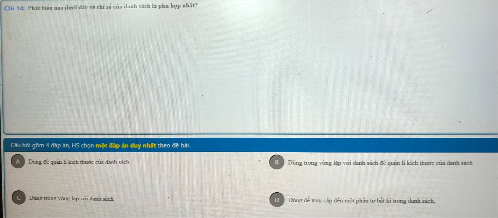 Cấu 14: Phát biểu nào dưới đây về chỉ số của danh sách là phù hợp nhất?
Câu hỏi gồm 4 đáp án, HS chọn một đáp án duy nhất theo đề bài.
A Dùng để quản lí kích thước của danh sách B Dùng trong vòng lặp với danh sách để quản lí kích thước của danh sách
C Dùng trong vòng lặp với danh sách D Dùng để truy cập đến một phần tử bắt kì trong danh sách;