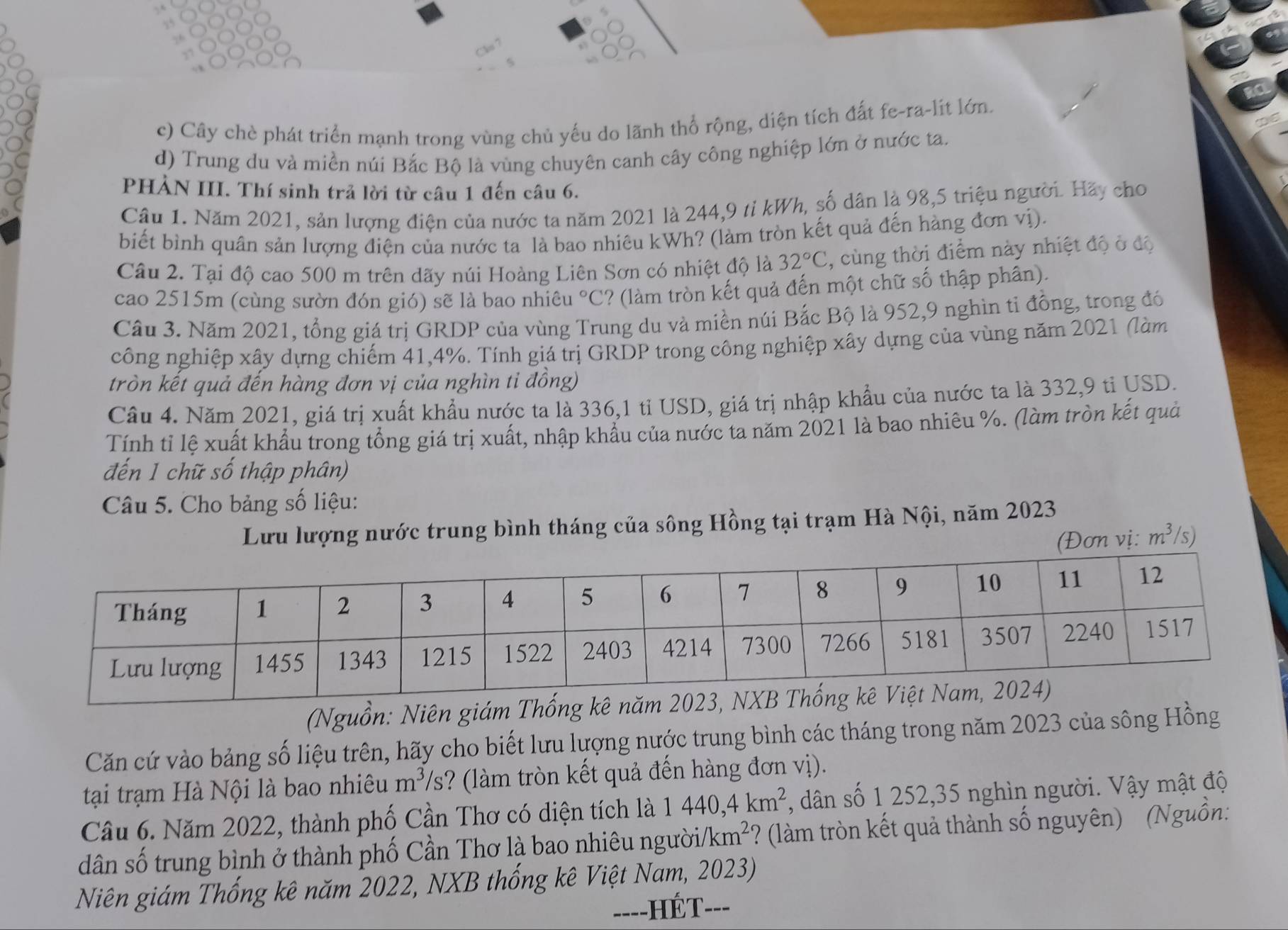 c) Cây chè phát triển mạnh trong vùng chủ yếu do lãnh thổ rộng, diện tích đất fe-ra-lit lớn.
d) Trung du và miền núi Bắc Bộ là vùng chuyên canh cây công nghiệp lớn ở nước ta.
PHẢN III. Thí sinh trả lời từ câu 1 đến câu 6.
Câu 1. Năm 2021, sản lượng điện của nước ta năm 2021 là 244,9 tỉ kWh, số dân là 98,5 triệu người. Hãy cho
biết bình quân sản lượng điện của nước ta là bao nhiêu kWh? (làm tròn kết quả đến hàng đơn vị).
Câu 2. Tại độ cao 500 m trên dãy núi Hoàng Liên Sơn có nhiệt độ là 32°C , cùng thời điểm này nhiệt độ ở độ
cao 2515m (cùng sườn đón gió) sẽ là bao nhiêu °C? (làm tròn kết quả đến một chữ số thập phân).
Câu 3. Năm 2021, tổng giá trị GRDP của vùng Trung du và miền núi Bắc Bộ là 952,9 nghìn tỉ đồng, trong đó
công nghiệp xây dựng chiếm 41,4%. Tính giá trị GRDP trong công nghiệp xây dựng của vùng năm 2021 (làm
tròn kết quả đến hàng đơn vị của nghìn ti đồng)
Câu 4. Năm 2021, giá trị xuất khẩu nước ta là 336,1 tỉ USD, giá trị nhập khẩu của nước ta là 332,9 tỉ USD.
Tính tỉ lệ xuất khẩu trong tổng giá trị xuất, nhập khẩu của nước ta năm 2021 là bao nhiêu %. (làm tròn kết quả
đến 1 chữ số thập phân)
Câu 5. Cho bảng số liệu:
Lưu lượng nước trung bình tháng của sông Hồng tại trạm Hà Nội, năm 2023
(Đơn vị: m^3/s)
(Nguồn: Niên giám Thống kê năm 
Căn cứ vào bảng số liệu trên, hãy cho biết lưu lượng nước trung bình các tháng trong năm 2023 của sông Hồng
tại trạm Hà Nội là bao nhiêu m^3/s ? (làm tròn kết quả đến hàng đơn vị).
Câu 6. Năm 2022, thành phố Cần Thơ có diện tích là 1440,4km^2 , dân số 1 252,35 nghìn người. Vậy mật độ
dân số trung bình ở thành phố Cần Thơ là bao nhiêu người km^2 ? (làm tròn kết quả thành số nguyên) (Nguồn:
Niên giám Thống kê năm 2022, NXB thống kê Việt Nam, 2023)
-HÉT---