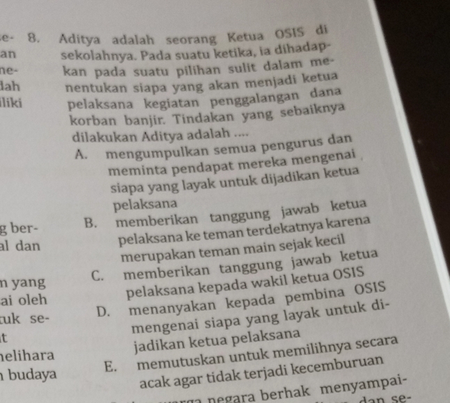 se- 8. Aditya adalah seorang Ketua OSIS di
an sekolahnya. Pada suatu ketika, ia dihadap-
ne- kan pada suatu pilihan sulit dalam me-
lah nentukan siapa yang akan menjadi ketua
liki pelaksana kegiatan penggalangan dana
korban banjir. Tindakan yang sebaiknya
dilakukan Aditya adalah ....
A. mengumpulkan semua pengurus dan
meminta pendapat mereka mengenai
siapa yang layak untuk dijadikan ketua
pelaksana
g ber- B. memberikan tanggung jawab ketua
al dan
pelaksana ke teman terdekatnya karena
merupakan teman main sejak kecil
n yang
C. memberikan tanggung jawab ketua
ai oleh
pelaksana kepada wakil ketua OSIS
mengenai siapa yang layak untuk di-
tuk se-
D. menanyakan kepada pembina OSIS
t
jadikan ketua pelaksana
E. memutuskan untuk memilihnya secara
elihara
budaya
acak agar tidak terjadi kecemburuan
negara berhak menyampai-
an se-