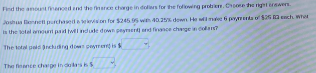 Find the amount financed and the finance charge in dollars for the following problem. Choose the right answers. 
Joshua Bennett purchased a television for $245.95 with 40.25% down. He will make 6 payments of $25.83 each. What 
is the total amount paid (will include down payment) and finance charge in dollars? 
The total paid (including down payment) is . □ 
The finance charge in dollars is $□