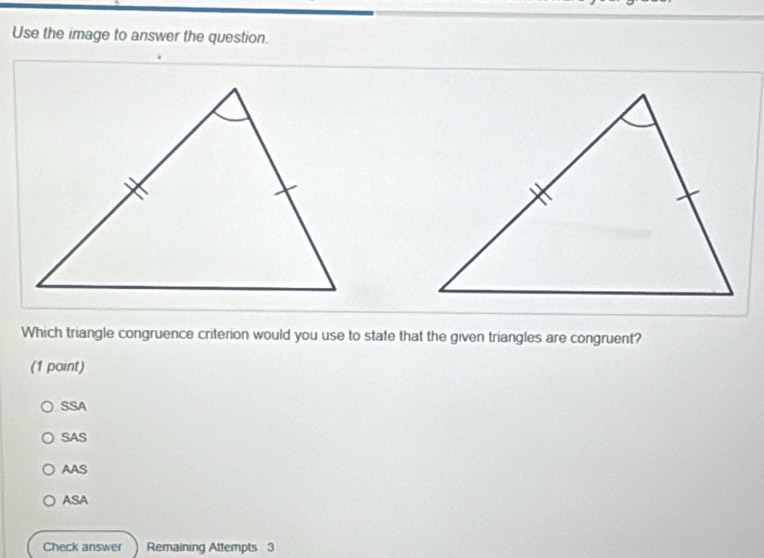 Use the image to answer the question.
Which triangle congruence criterion would you use to state that the given triangles are congruent?
(1 point)
SSA
SAS
AAS
ASA
Check answer Remaining Attempts 3