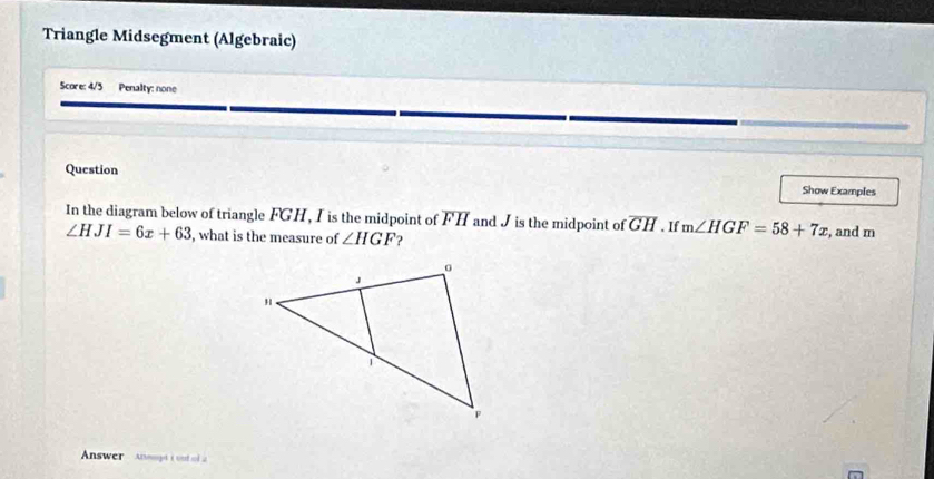 Triangle Midsegment (Algebraic) 
Score: 4/3 Penalty: none 
Question Show Examples 
In the diagram below of triangle FGH, I is the midpoint of FH and J is the midpoint of overline GH. If m∠ HGF=58+7x , and m
∠ HJI=6x+63 , what is the measure of ∠ HGF
Answer Anmt tod