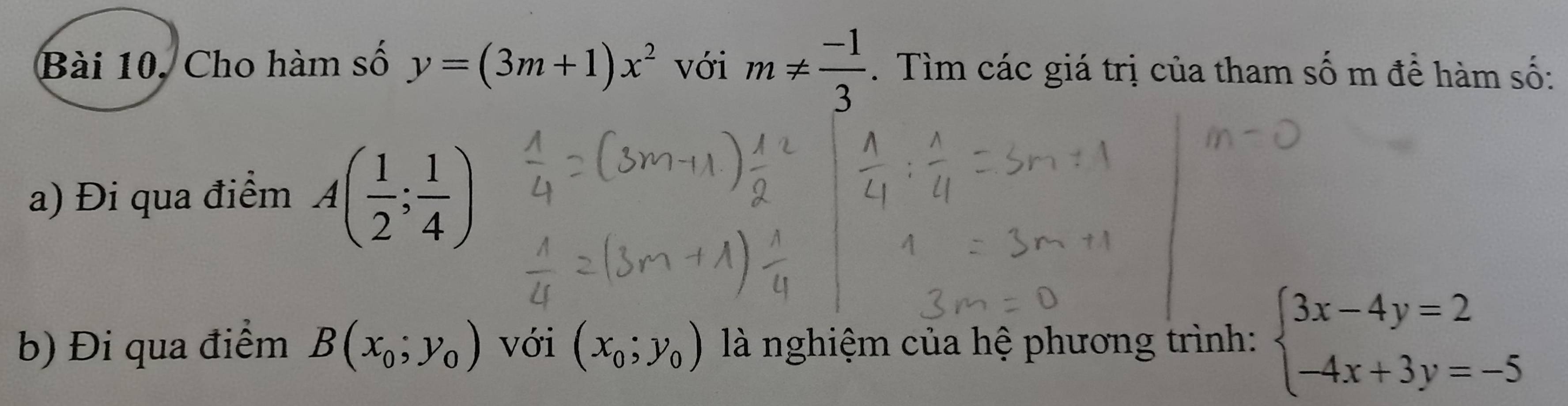 Bài 10, Cho hàm số y=(3m+1)x^2 với m!=  (-1)/3 . Tìm các giá trị của tham số m để hàm số: 
a) Đi qua điểm A( 1/2 ; 1/4 )
b) Đi qua điểm B(x_0;y_0) với (x_0;y_0) là nghiệm của hệ phương trình: beginarrayl 3x-4y=2 -4x+3y=-5endarray.