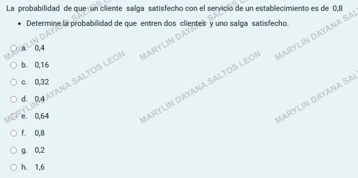 La probabilidad de que un cliente salga satisfecho con el servicio de un establecimiento es de 0,8
Determine la probabilidad de que entren dos clientes y uno salga satisfecho.
a. 0,4
ANA SALTOS LEOI MARYLIN DAY
b. 0,16
ARYLIN DAYANA SALTOS LEO IARYLIN DAYANA SA
c. 0,32
d. 0,4 a
e. 0,64
ARYLIN DAYANA SA
f. 0,8
g. ⩾0,2
h. 1,6