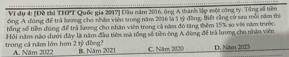 Ví dụ 4: [Đề thi THPT Quốc gia 2017 ] Đầu năm 2016, ông A thành lập một công ty. Tổng số tiền
ông A dùng để trả lương cho nhân viên trong năm 2016 là 1 tỷ đồng. Biết rằng cứ sau mỗi năm thì
tổng số tiền dùng để trả lương cho nhân viên trong cả năm đó tăng thêm 15% so với năm trước.
Hỏi năm nào dưới đây là năm đầu tiên mà tổng số tiền ông A dùng để trả lương cho nhân viên
trong cả năm lớn hơn 2 tỷ đồng?
A. Năm 2022 B. Năm 2021 C. Năm 2020 D. Năm 2023