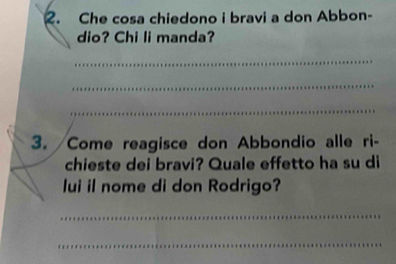 Che cosa chiedono i bravi a don Abbon- 
dio? Chi li manda? 
_ 
_ 
_ 
3. Come reagisce don Abbondio alle ri- 
chieste dei bravi? Quale effetto ha su di 
lui il nome di don Rodrigo? 
_ 
_