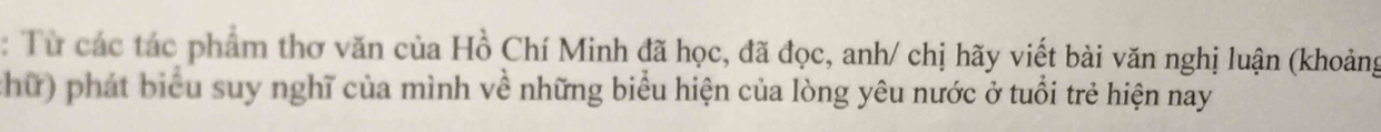 Từ các tác phẩm thơ văn của Hồ Chí Minh đã học, đã đọc, anh/ chị hãy viết bài văn nghị luận (khoảng 
chữ) phát biểu suy nghĩ của mình về những biểu hiện của lòng yêu nước ở tuổi trẻ hiện nay