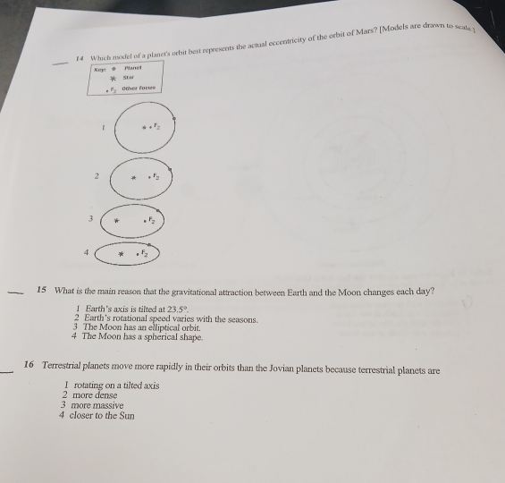 Which model of a planet's orbit best represents the actual eccentricity of the orbit of Mars? [Models are drawn to scate.
Ney:
Planet
Star
F_2 Other faces
1 r_2
2 _4F_2
3 F_2
4 F_2
_15 What is the main reason that the gravitational attraction between Earth and the Moon changes each day?
1 Earth's axis is tilted at 23.5°.
2 Earth's rotational speed varies with the seasons.
3 The Moon has an elliptical orbit.
4 The Moon has a spherical shape.
_16 Terrestrial planets move more rapidly in their orbits than the Jovian planets because terrestrial planets are
I rotating on a tilted axis
2 more dense
3 more massive
4 cIoser to the Sun