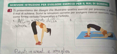 SCriVErE IStruziONi PER SVOlGerE ESErCiZi PER IL MAL DI SCHieNa 
Ti presentiamo dei disegni che illustrano quattro esercizi per prevenire o allev 
il mal di schiena. Scrivi le istruzioni corrette per svolgere ciascun esercizio, u 
come forma verbale l’imperativo o l’infinito. 
1. 
3.