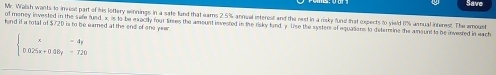 Save 
Mr. Walsh wants to invest part of his lottery winnings in a safe fund that earns 2.5% annual isterest and the rest in a risky fund that expects to yield 1% anmual interest. The amount 
of money invested in the safe fund, x, is to be exactly four times the amount invested in the risky fund y Use the systers of equations to determine the amount to be invested in each 
tond if a total of $720 is to be earned at the end of one yeer
beginarrayl x-4y 0.025x+0.00y-720endarray.