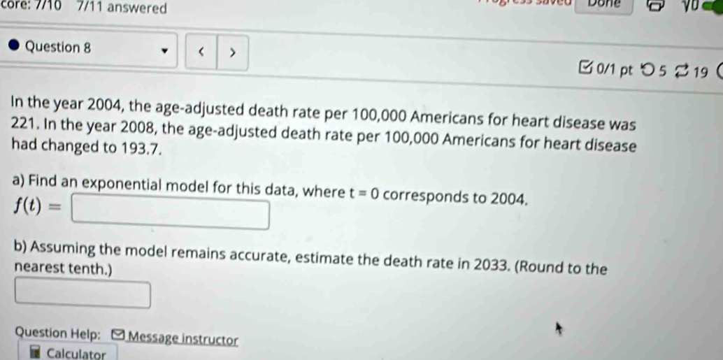 core: 7/10 7/11 answered Done yo 
Question 8 
< > 
□ 0/1 pt つ 5 2 19 
In the year 2004, the age-adjusted death rate per 100,000 Americans for heart disease was
221. In the year 2008, the age-adjusted death rate per 100,000 Americans for heart disease 
had changed to 193.7. 
a) Find an exponential model for this data, where t=0 corresponds to 2004.
f(t)=□
b) Assuming the model remains accurate, estimate the death rate in 2033. (Round to the 
nearest tenth.) 
□ 
Question Help: - Message instructor 
Calculator