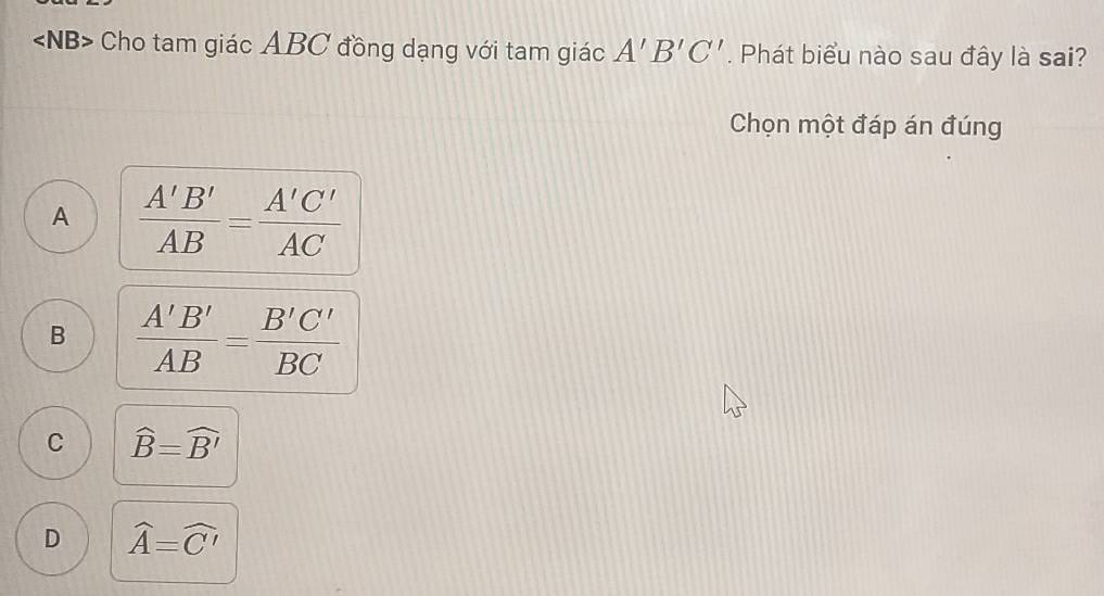 angle NB> Cho tam giác ABC đồng dạng với tam giác A'B'C'. Phát biểu nào sau đây là sai?
Chọn một đáp án đúng
A  A'B'/AB = A'C'/AC 
B  A'B'/AB = B'C'/BC 
C widehat B=widehat B'
D widehat A=widehat C'