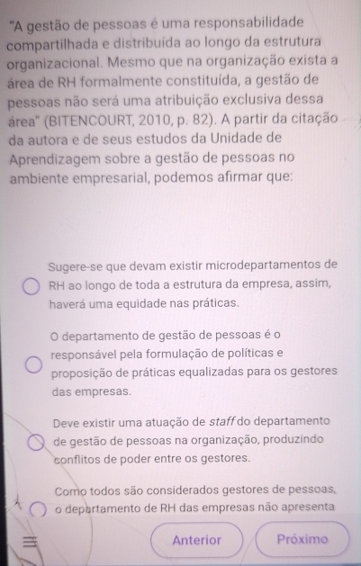 'A gestão de pessoas é uma responsabilidade
compartilhada e distribuída ao longo da estrutura
organizacional. Mesmo que na organização exista a
área de RH formalmente constituída, a gestão de
pessoas não será uma atribuição exclusiva dessa
área'' (BITENCOURT, 2010, p. 82). A partir da citação
da autora e de seus estudos da Unidade de
Aprendizagem sobre a gestão de pessoas no
ambiente empresarial, podemos afirmar que:
Sugere-se que devam existir microdepartamentos de
RH ao longo de toda a estrutura da empresa, assim,
haverá uma equidade nas práticas.
O departamento de gestão de pessoas é o
responsável pela formulação de políticas e
proposição de práticas equalizadas para os gestores
das empresas.
Deve existir uma atuação de staff do departamento
de gestão de pessoas na organização, produzindo
conflitos de poder entre os gestores.
Como todos são considerados gestores de pessoas,
o departamento de RH das empresas não apresenta
Anterior Próximo