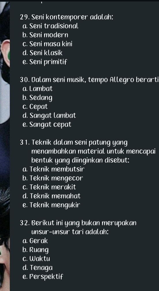 Seni kontemporer adalah:
a. Seni tradisional
b. Seni modern
c. Seni masa kini
d. Seni klasik
e. Seni primitif
30. Dalam seni musik, tempo Allegro berarti
a. Lambat
b. Sedang
c. Cepat
d. Sangat lambat
e. Sangat cepat
31. Teknik dalam seni patung yang
menambahkan material untuk mencapai
bentuk yang diinginkan disebut:
a. Teknik membutsir
b. Teknik mengecor
c. Teknik merakit
d. Teknik memahat
e. Teknik mengukir
32. Berikut ini yang bukan merupakan
unsur-unsur tari adalah:
a. Gerak
b. Ruang
c. Waktu
d. Tenaga
e. Perspektif