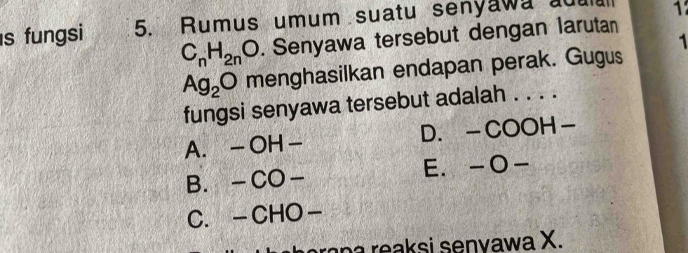 fungsi 5. Rumus umum suatu senyawa add 1
C_nH_2nO. Senyawa tersebut dengan larutan
1
Ag_2O menghasilkan endapan perak. Gugus
fungsi senyawa tersebut adalah . . . .
A. —OH- D.-COOH-
B. -CO- E. -O-
C. -CHO-
ran a reaksi senvawa X.