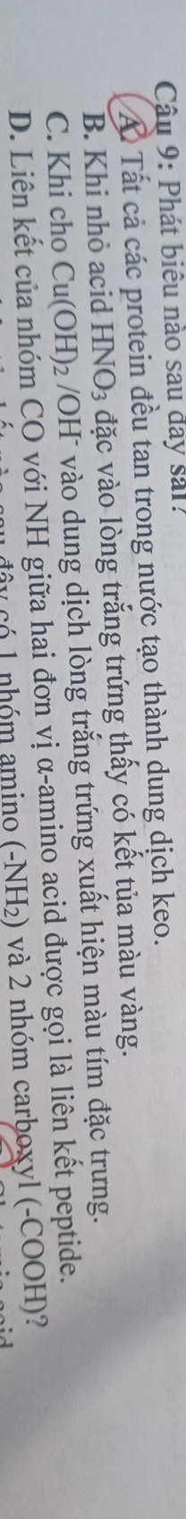 Phát biểu nào sau đay sải?
Á Tất cả các protein đều tan trong nước tạo thành dung dịch keo.
B. Khi nhỏ acid HNO_3 đặc vào lòng trắng trứng thấy có kết tủa màu vàng.
C. Khi cho Cu(OH)_2 VOH vào dung dịch lòng trắng trứng xuất hiện màu tím đặc trưng.
D. Liên kết của nhóm CO với NH giữa hai đơn vị α-amino acid được gọi là liên kết peptide.
đây có 1 nhóm amino (-NH₂) và 2 nhóm carboxyl (-COOH)?