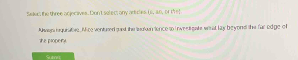 Select the three adjectives. Don't select any articles (a, an, or the). 
Always inquisitive, Alice ventured past the broken fence to investigate what lay beyond the far edge of 
the property. 
Submit