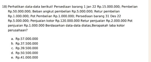 Perhatikan data-data berikut! Persediaan barang 1 Jan 22 Rp.15.000.000; Pembelian
Rp.50.000.000; Beban angkut pembelian Rp.5.000.000; Retur pembelian
Rp.1.000.000; Pot Pembelian Rp.1.000.000; Persediaan barang 31 Des 22
Rp.5.000.000; Penjualan kotor Rp.120.000.000 Retur penjualan Rp.2.000.000 Pot
penjualan Rp.1.000.000 Berdasarkan data-data diatas,Berapakah laba kotor
perusahaan?
a. Rp.57.000.000
b. Rp.37.500.000
c. Rp.39.500.000
d. Rp.50.500.000
e. Rp.41.000.000