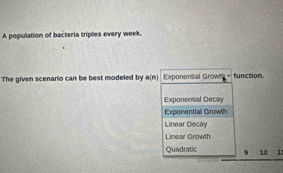 A population of bacteria triples every week.
The given scenario can be best modeled by a(n) Exponential Growth function.
Exponential Decay
Exponential Growth
Linear Decay
Linear Growth
Quadratic 9 10 11