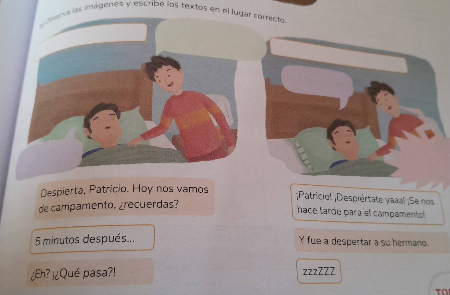 serva las imágenes y escribe los textos en el lugar correcto. 
Despierta, Patricio. Hoy nos vamos 
¡Patricio! ¡Despiértate yaaa! ¡Se nos 
de campamento, ¿recuerdas? 
hace tarde para el campamento! 
5 minutos después... 
Y fue a despertar a su hermano. 
¿Eh? ¡¿Qué pasa?! zzzZZZ 
To