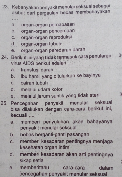 Kebanyakan penyakit menular seksual sebagai
akibat dari pergaulan bebas membahayakan
….
a. organ-organ pernapasan
b. organ-organ pencernaan
c. organ-organ reproduksi
d. organ-organ tubuh
e. organ-organ peredaran darah
24. Berikut ini yang tidak termasuk cara penularan 3
virus AIDS berikut adalah ....
a. transfusi darah
b. ibu hamil yang ditularkan ke bayinya
c. cairan tubuh
d. melalui udara kotor
e. melalui jarum suntik yang tidak steril 3
25. Pencegahan penyakit menular seksual
bisa dilakukan dengan cara-cara berikut ini,
kecuali ....
a. memberi penyuluhan akan bahayanya
penyakit menular seksual
b. bebas berganti-ganti pasangan
c. memberi kesadaran pentingnya menjaga
kesehatan organ intim
d. memberi kesadaran akan arti pentingnya
sikap setia
e. memberitahu cara-cara dalam
pencegahan penyakit menular seksual