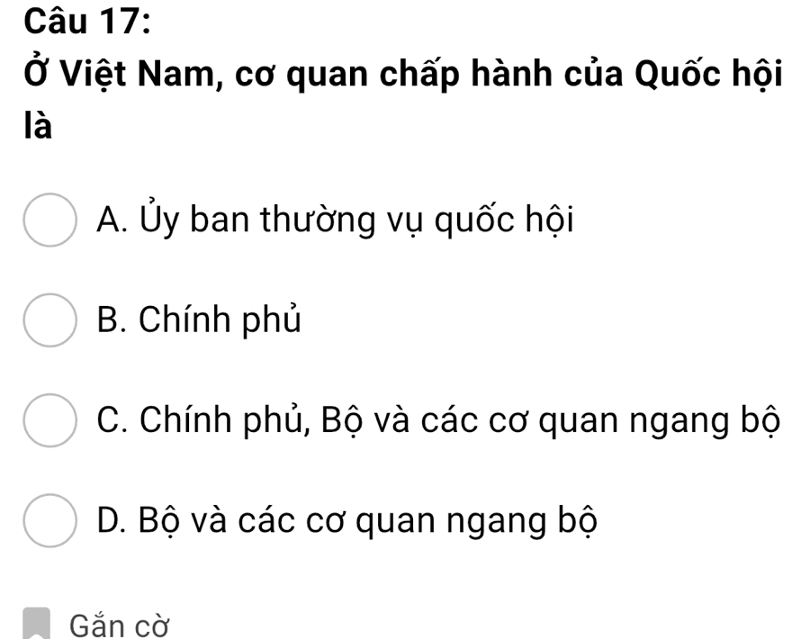 Ở Việt Nam, cơ quan chấp hành của Quốc hội
là
A. Ủy ban thường vụ quốc hội
B. Chính phủ
C. Chính phủ, Bộ và các cơ quan ngang bộ
D. Bộ và các cơ quan ngang bộ
Găn cờ