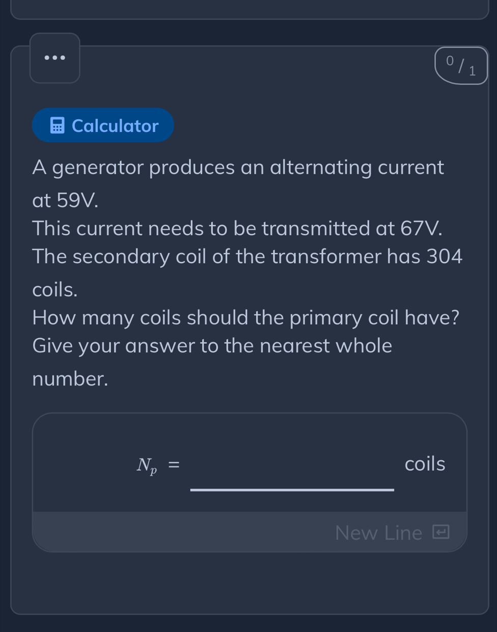 .. 
1 
Calculator 
A generator produces an alternating current 
at 59V. 
This current needs to be transmitted at 67V. 
The secondary coil of the transformer has 304
coils. 
How many coils should the primary coil have? 
Give your answer to the nearest whole 
number.
N_p= coils 
_ 
New Line