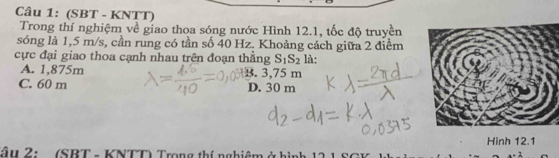 (SBT - KNTT)
Trong thí nghiệm về giao thoa sóng nước Hình 12.1, tốc độ truyền
sóng là 1,5 m/s, cần rung có tần số 40 Hz. Khoảng cách giữa 2 điểm
cực đại giao thoa cạnh nhau trên đoạn thắng S_1S_2 là:
A. 1,875m B. 3,75 m
C. 60 m D. 30 m
Hinh 12.1
âu 2: (SBT - KNTT) Trong thí nghiêm ở hình 12 1 SC