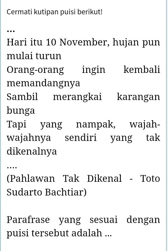 Cermati kutipan puisi berikut! 
… 
Hari itu 10 November, hujan pun 
mulai turun 
Orang-orang ingin kembali 
memandangnya 
Sambil merangkai karangan 
bunga 
Tapi yang nampak, wajah- 
wajahnya sendiri yang tak 
dikenalnya 
… 
(Pahlawan Tak Dikenal - Toto 
Sudarto Bachtiar) 
Parafrase yang sesuai dengan 
puisi tersebut adalah ...