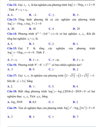 Gọi x_1,x_2 là hai nghiệm của phương trình log _2^(2x-3log _2)x+2=0. Tính P=x_1+x_2.
A. 6 . B. -3 . C. 2 . D. 3 .
Câu 13: Tổng bình phương tất cả các nghiệm của phương trình
log _2^(2x-3log _3)x.log _23+2=0
A. 20 B. 18 C. 6 D. 25
Câu 14: Phương trình 6^(2x-1)-5.6^(x-1)+1=0 có hai nghiệm x_1,x_2. Khi đó
tổng hai nghiệm x_1+x_21a.
A. 5. B. 3. C. 2. D. 1.
Câu 15: Gọi T là tổng các nghiệm của phương trình
log _ 1/3 ^2x-5log _3x+4=0. Tính T .
A. T=4. B. T=5. C. T=84. D. T=-4.
Câu 16: Phương trình 9^x-6^x=2^(2x+1) có bao nhiêu nghiệm âm?
A. 3 B. 0 C. 1 D. 2
Câu 17: Gọi x_1,x_2 là nghiệm của phương trình (2-sqrt(3))^x+(2+sqrt(3))^x=4.
Khi đó x_1^(2+2x_2^2 bằng
A. 2. B. 3 . C. 5. D. 4.
Câu 18: Biết rằng phương trình log _2^2x-log _2)(2018x)-2019=0 có hai
nghiệm thực x_1,x_2.Tích x_1x_2 bằng
A. log _22018 B. 0,5 C. 1 D. 2
Câu 19: Tìm số nghiệm thực của phương trình log _2^(2x^2)-log _4(4x^2)-5=0
A. 2 B. 4 C. 1 D. 3