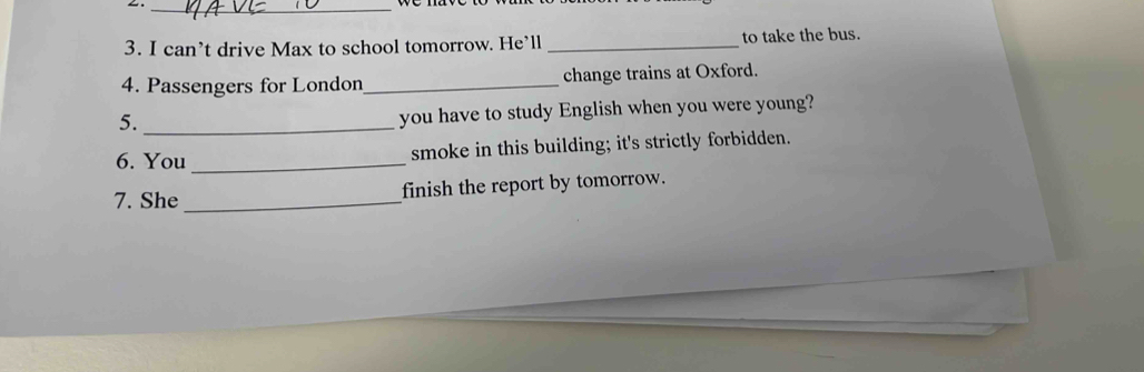 can’t drive Max to school tomorrow. He’ll _to take the bus. 
4. Passengers for London_ change trains at Oxford. 
5._ 
you have to study English when you were young? 
6. You _smoke in this building; it's strictly forbidden. 
7. She _finish the report by tomorrow.