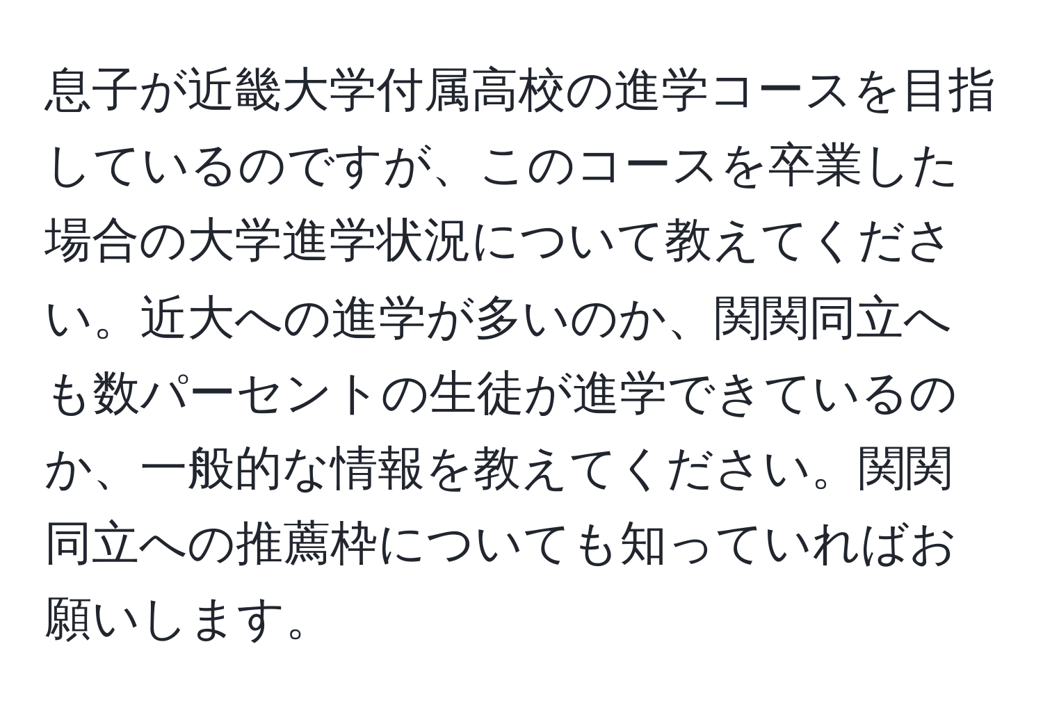 息子が近畿大学付属高校の進学コースを目指しているのですが、このコースを卒業した場合の大学進学状況について教えてください。近大への進学が多いのか、関関同立へも数パーセントの生徒が進学できているのか、一般的な情報を教えてください。関関同立への推薦枠についても知っていればお願いします。