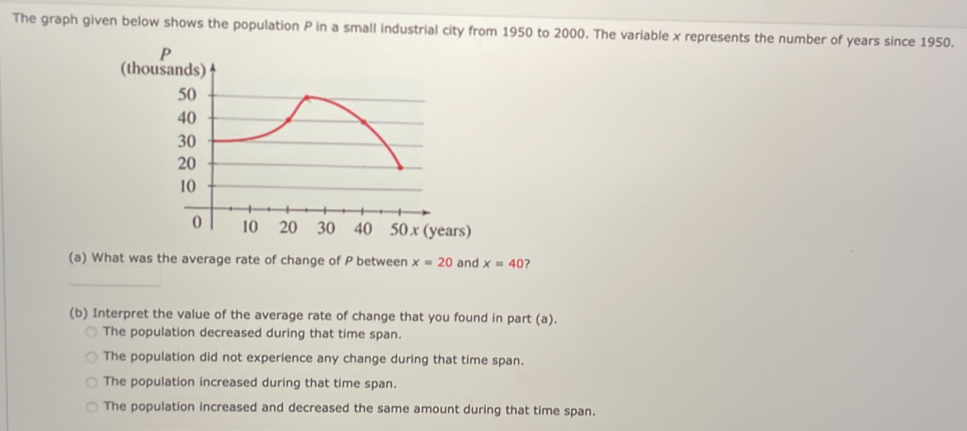 The graph given below shows the population P in a small industrial city from 1950 to 2000. The variable x represents the number of years since 1950.
(t
rs)
(a) What was the average rate of change of P between x=20 and x=40 ?
_
(b) Interpret the value of the average rate of change that you found in part (a).
The population decreased during that time span.
The population did not experience any change during that time span.
The population increased during that time span.
The population increased and decreased the same amount during that time span.