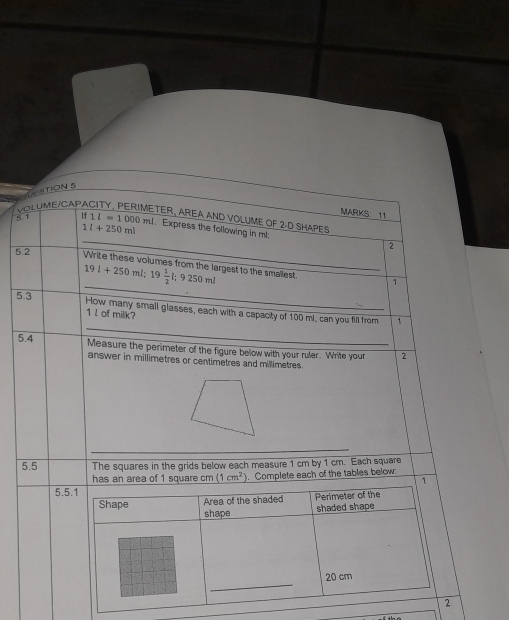 STION 5 
5.1 VOLUME/CAF 
MARKS 11 
TER, AREA AND VOLUME OF 2-D SHAPES
|f1|=1000ml. Express the following in ml.
1l+250ml
5.2 
_ 
2 
_
19l+250ml; 19 1/2 l; 9250ml Write these volumes from the largest to the smallest 
1 
5.3 
How many small glasses, each with a capacity of 100 mL, can you fill from 1
1 l of milk? 
_ 
5.4 Measure the perimeter of the figure below with your ruler. Write your 2 
answer in millimetres or centimetres and millimetres. 
_ 
_ 
5.5 The squares in the grids below each measure 1 cm by 1 cm. Each square 
has an area of 1 square cm(1cm^2). Complete each of the tables below: 
1 
5.5.1 
Area of the shaded Perimeter of the 
Shape shape 
shaded shape 
_
20 cm
2