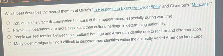 Which best describes the overall themes of Okita’s “In Response to Executive Order 9066'' and Cisneros’s “Mericans”?
Individuals often face discrimination because of their appearances, especially during war time.
Physical appearances are more significant than cultural heritage in determining nationality.
People can feel tension between their cultural heritage and American identity due to racism and discrimination.
Many older immigrants find it difficult to discover their identities within the culturally varied American landscape.