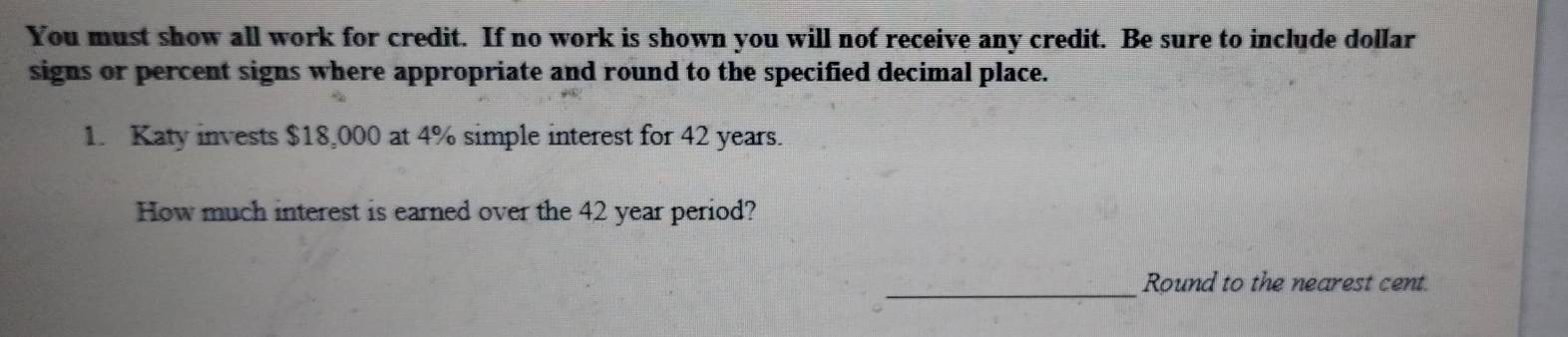 You must show all work for credit. If no work is shown you will nof receive any credit. Be sure to include dollar 
signs or percent signs where appropriate and round to the specified decimal place. 
1. Katy invests $18,000 at 4% simple interest for 42 years. 
How much interest is earned over the 42 year period? 
_Round to the nearest cent.