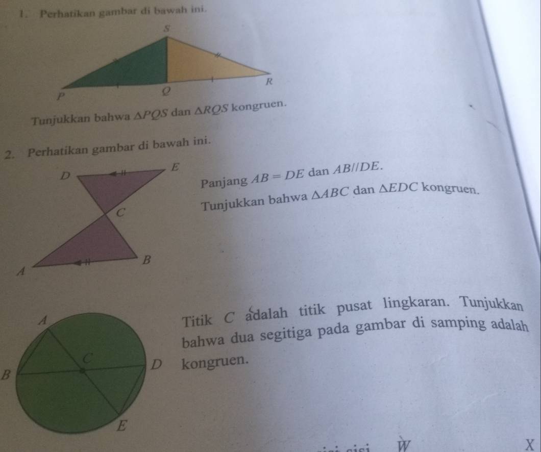 Perhatikan gambar di bawah ini. 
Tunjukkan bahwa △ PQS dan △ RQS
2. Perhatikan gambar di bawah ini. 
Panjang AB=DE dan AB//DE. 
Tunjukkan bahwa △ ABC dan △ EDC kongruen. 
Titik C adalah titik pusat lingkaran. Tunjukkan 
bahwa dua segitiga pada gambar di samping adalah 
Bkongruen. 
X